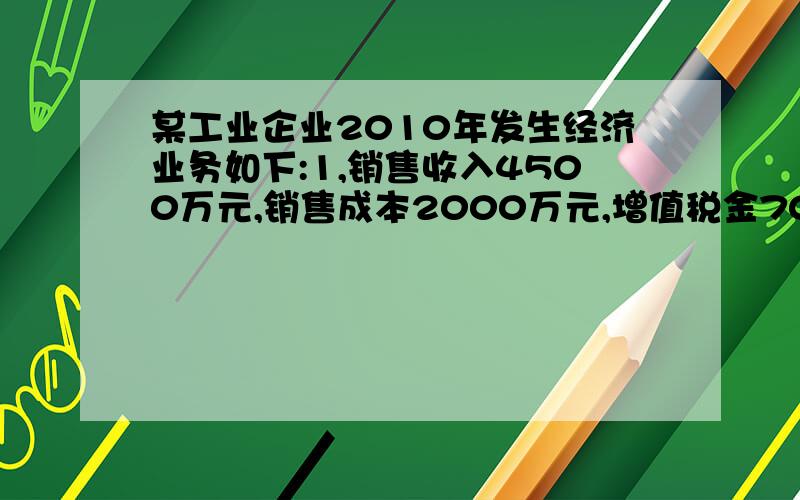 某工业企业2010年发生经济业务如下:1,销售收入4500万元,销售成本2000万元,增值税金700万元,销售附加80