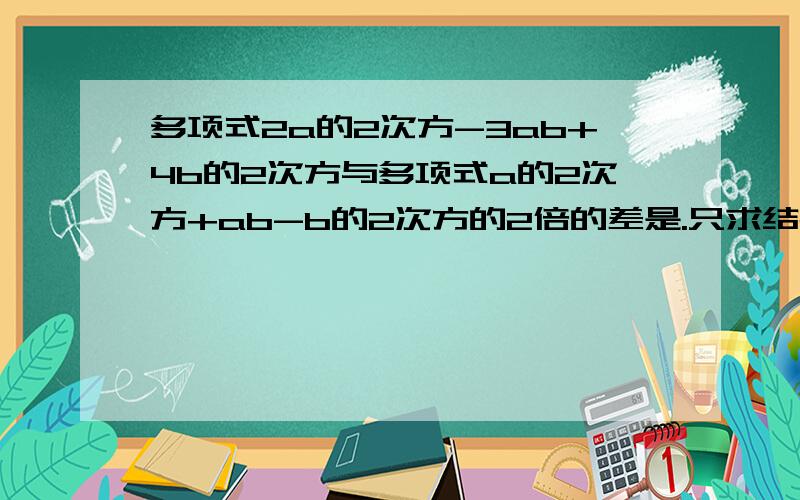 多项式2a的2次方-3ab+4b的2次方与多项式a的2次方+ab-b的2次方的2倍的差是.只求结果