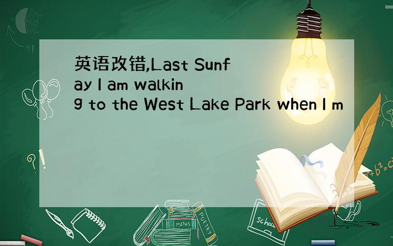 英语改错,Last Sunfay I am walking to the West Lake Park when I m