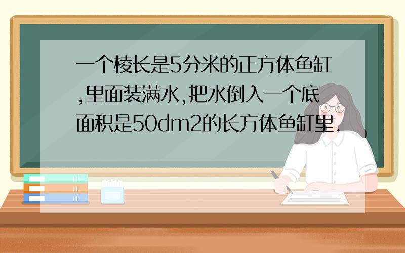 一个棱长是5分米的正方体鱼缸,里面装满水,把水倒入一个底面积是50dm2的长方体鱼缸里.