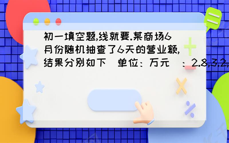 初一填空题,线就要.某商场6月份随机抽查了6天的营业额,结果分别如下（单位：万元）：2.8,3.2,3.4,3.7,3.