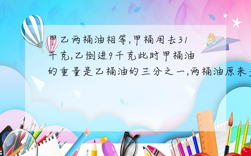 甲乙两桶油相等,甲桶用去31千克,乙倒进9千克此时甲桶油的重量是乙桶油的三分之一,两桶油原来多少千克?