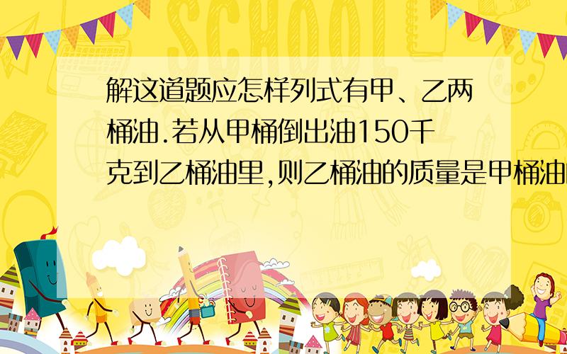 解这道题应怎样列式有甲、乙两桶油.若从甲桶倒出油150千克到乙桶油里,则乙桶油的质量是甲桶油的1/3,两桶油原来各有多少