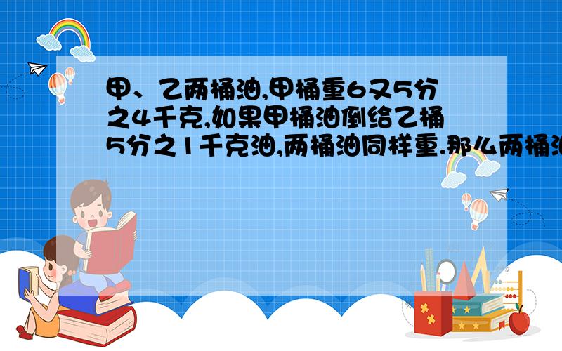 甲、乙两桶油,甲桶重6又5分之4千克,如果甲桶油倒给乙桶5分之1千克油,两桶油同样重.那么两桶油共重多少千克?