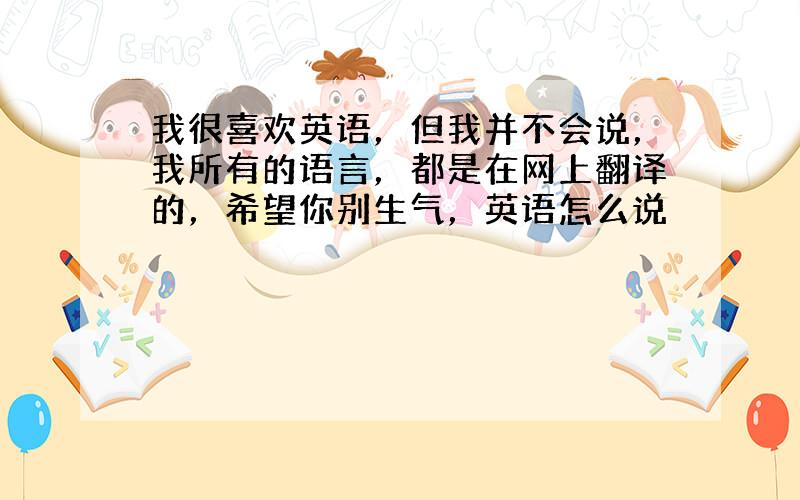 我很喜欢英语，但我并不会说，我所有的语言，都是在网上翻译的，希望你别生气，英语怎么说