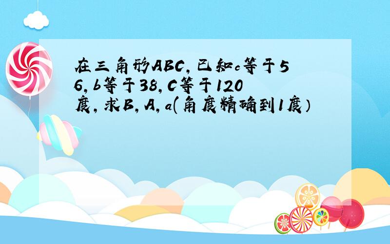 在三角形ABC,已知c等于56,b等于38,C等于120度,求B,A,a(角度精确到1度）