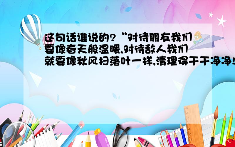 这句话谁说的?“对待朋友我们要像春天般温暖,对待敌人我们就要像秋风扫落叶一样,清理得干干净净!”这句话是谁说的?是毛主席