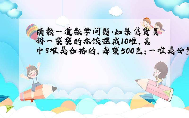 请教一道数学问题.如果售货员将一袋袋的水饺摆成10堆,其中9堆是合格的,每袋500克；一堆是份量不足的,每袋450克,从