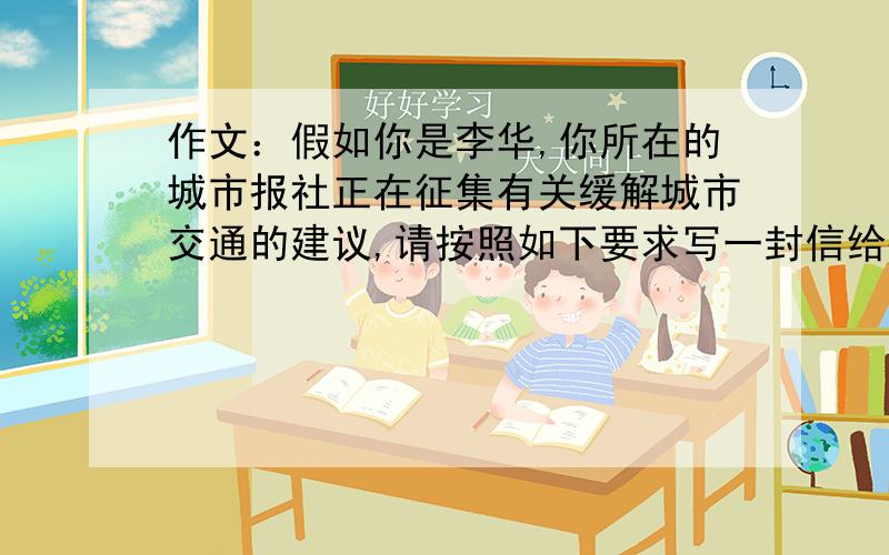 作文：假如你是李华,你所在的城市报社正在征集有关缓解城市交通的建议,请按照如下要求写一封信给报社.一、简要描述城市交通问