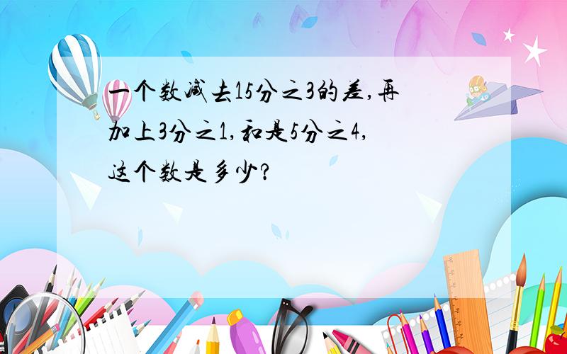 一个数减去15分之3的差,再加上3分之1,和是5分之4,这个数是多少?