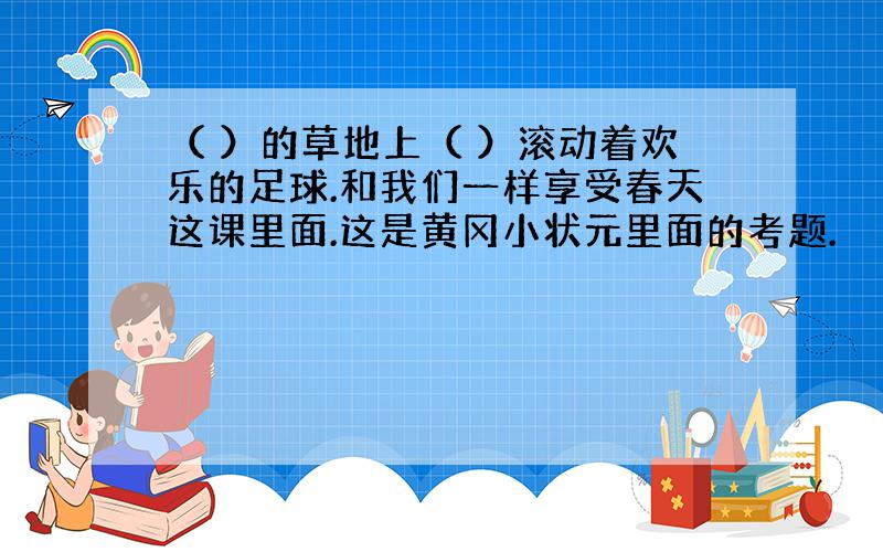 （ ）的草地上（ ）滚动着欢乐的足球.和我们一样享受春天这课里面.这是黄冈小状元里面的考题.