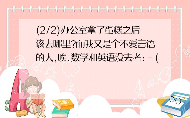 (2/2)办公室拿了蛋糕之后该去哪里?而我又是个不爱言语的人,唉.数学和英语没去考:-(