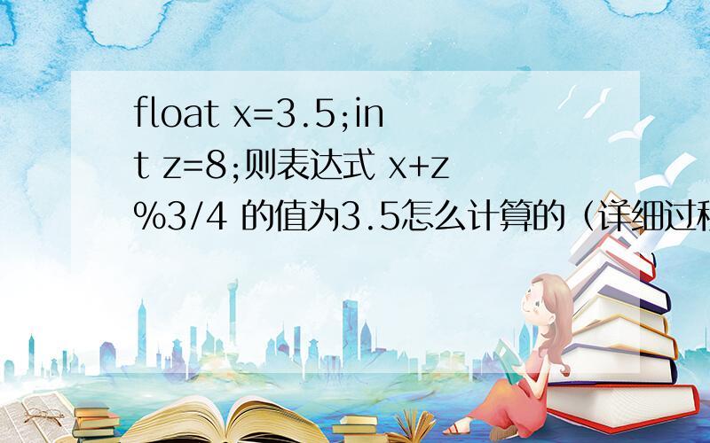 float x=3.5;int z=8;则表达式 x+z%3/4 的值为3.5怎么计算的（详细过程）