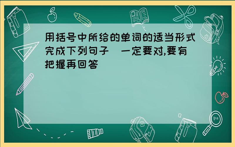 用括号中所给的单词的适当形式完成下列句子（一定要对,要有把握再回答）