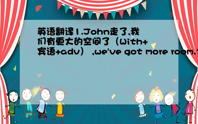 英语翻译1.John走了,我们有更大的空间了（With+宾语+adv） ,we've got more room.2.他