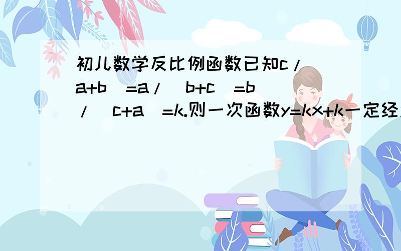 初儿数学反比例函数已知c/(a+b)=a/(b+c)=b/(c+a)=k.则一次函数y=kx+k一定经过哪些象限?2.已