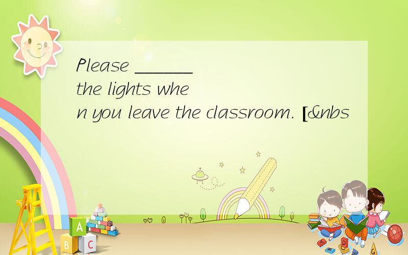 Please ______ the lights when you leave the classroom. [&nbs