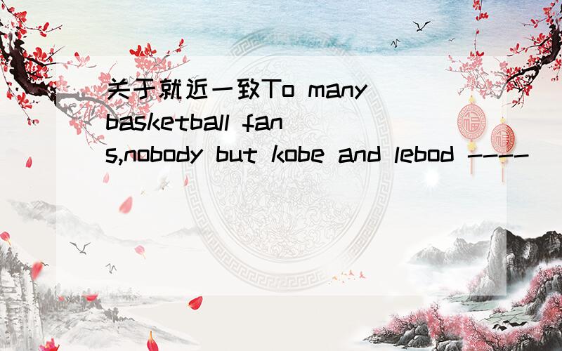 关于就近一致To many basketball fans,nobody but kobe and lebod ----