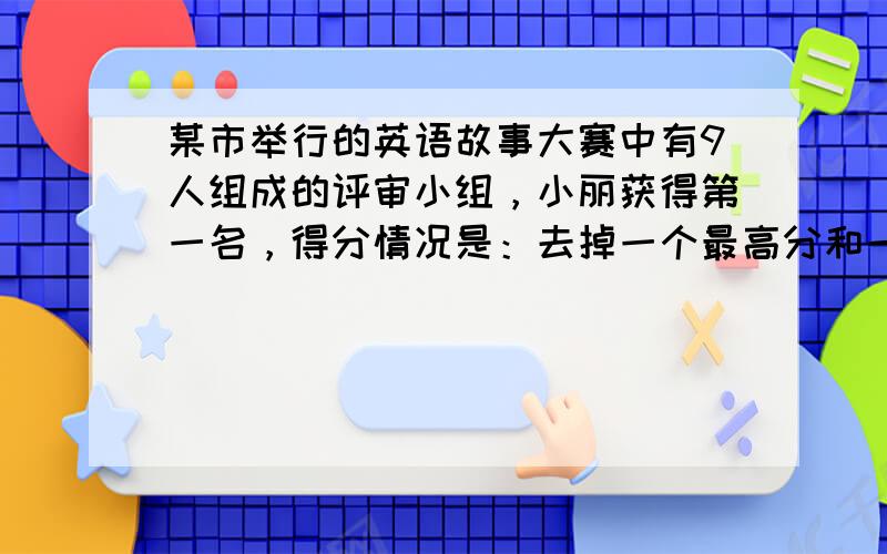 某市举行的英语故事大赛中有9人组成的评审小组，小丽获得第一名，得分情况是：去掉一个最高分和一个最低分，平均分数是9.67