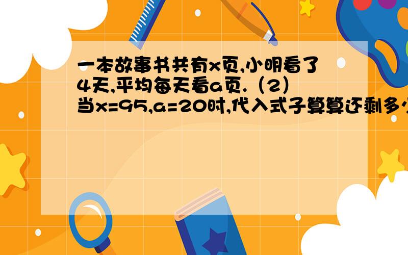 一本故事书共有x页,小明看了4天,平均每天看a页.（2）当x=95,a=20时,代入式子算算还剩多少页.