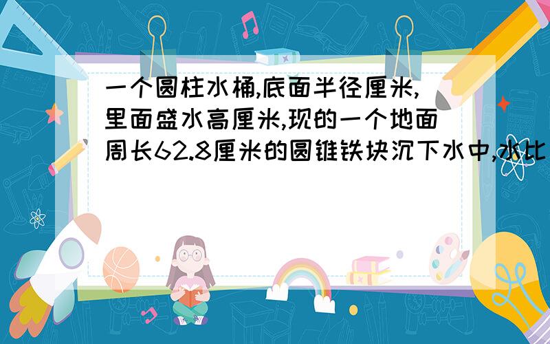 一个圆柱水桶,底面半径厘米,里面盛水高厘米,现的一个地面周长62.8厘米的圆锥铁块沉下水中,水比原来高16分之1,圆锥体