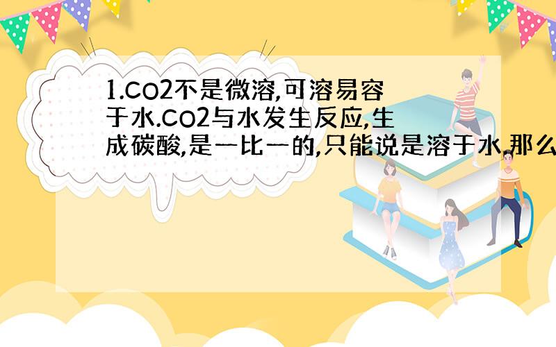 1.CO2不是微溶,可溶易容于水.CO2与水发生反应,生成碳酸,是一比一的,只能说是溶于水.那么