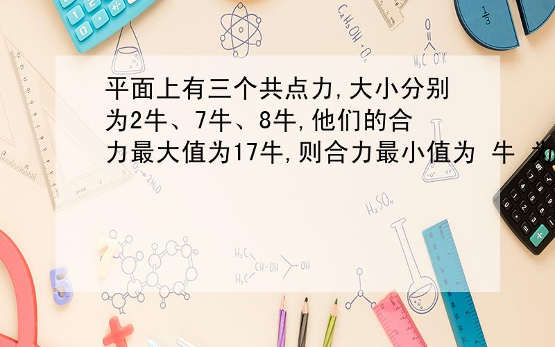 平面上有三个共点力,大小分别为2牛、7牛、8牛,他们的合力最大值为17牛,则合力最小值为 牛 为什么?