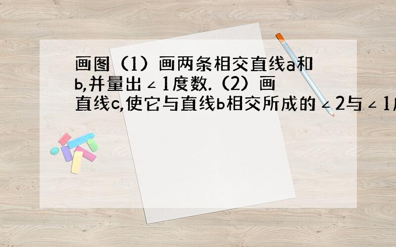 画图（1）画两条相交直线a和b,并量出∠1度数.（2）画直线c,使它与直线b相交所成的∠2与∠1成为同位角,并且度数相等