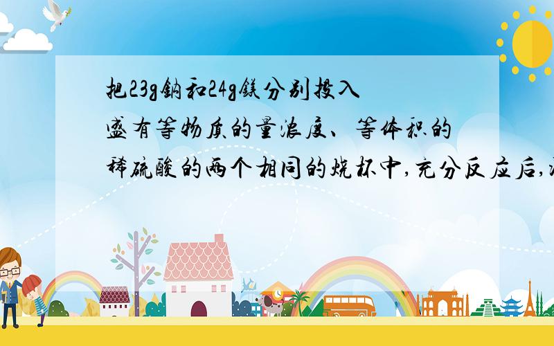 把23g钠和24g镁分别投入盛有等物质的量浓度、等体积的稀硫酸的两个相同的烧杯中,充分反应后,测得溶液的