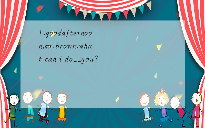 1.goodafternoon,mr.brown.what can i do__you?