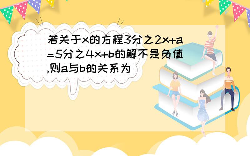 若关于x的方程3分之2x+a=5分之4x+b的解不是负值,则a与b的关系为