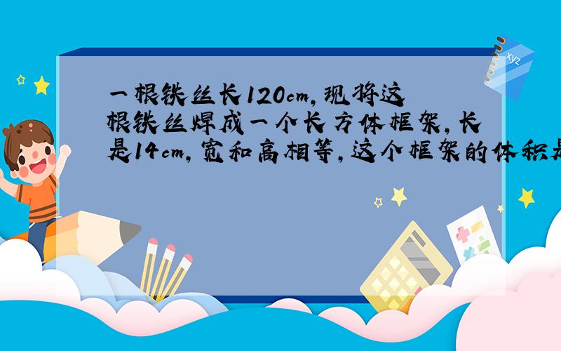 一根铁丝长120cm，现将这根铁丝焊成一个长方体框架，长是14cm，宽和高相等，这个框架的体积是多少立方厘米？