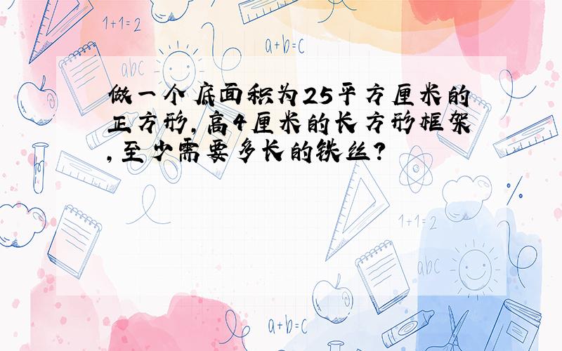 做一个底面积为25平方厘米的正方形,高4厘米的长方形框架,至少需要多长的铁丝?