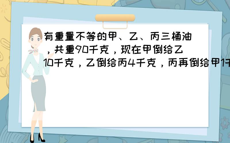 有重量不等的甲、乙、丙三桶油，共重90千克，现在甲倒给乙10千克，乙倒给丙4千克，丙再倒给甲1千克，这时三桶油同样重．三