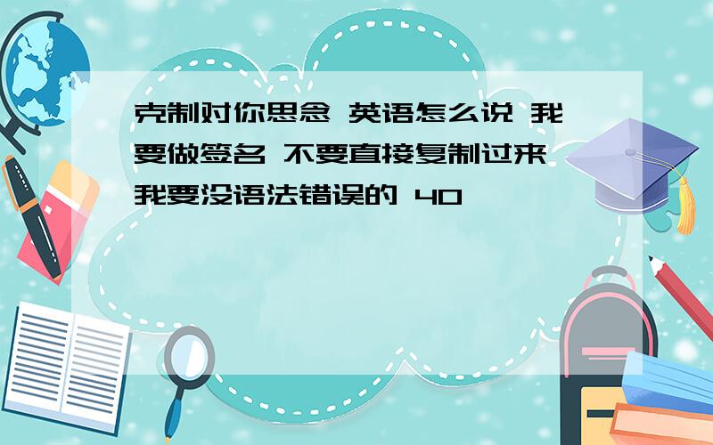 克制对你思念 英语怎么说 我要做签名 不要直接复制过来 我要没语法错误的 40