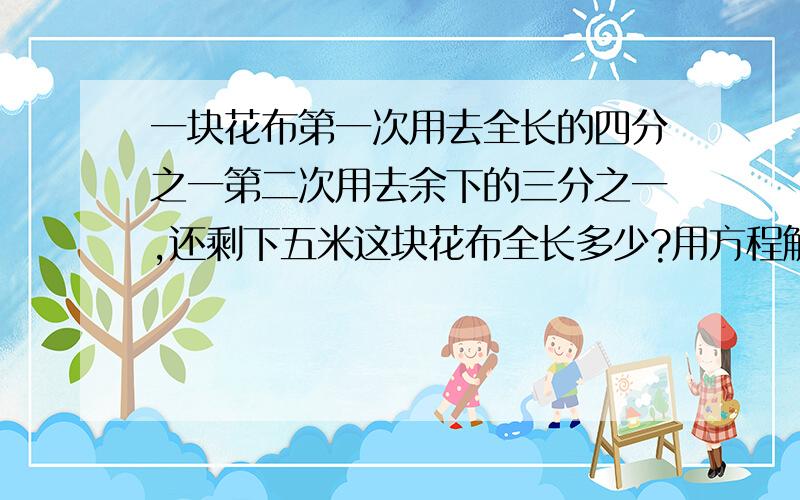 一块花布第一次用去全长的四分之一第二次用去余下的三分之一,还剩下五米这块花布全长多少?用方程解.