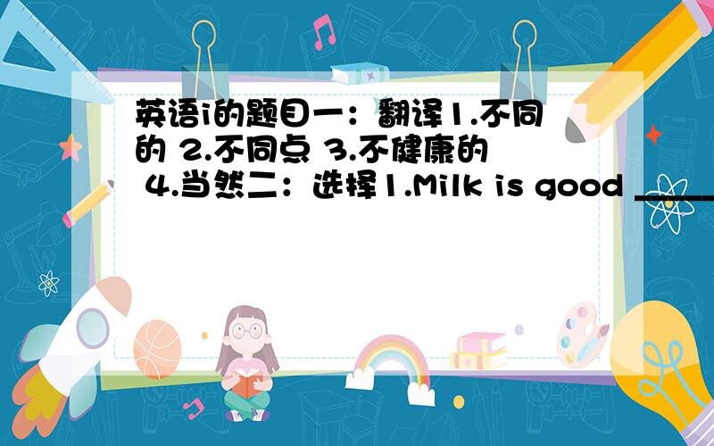 英语i的题目一：翻译1.不同的 2.不同点 3.不健康的 4.当然二：选择1.Milk is good _____our