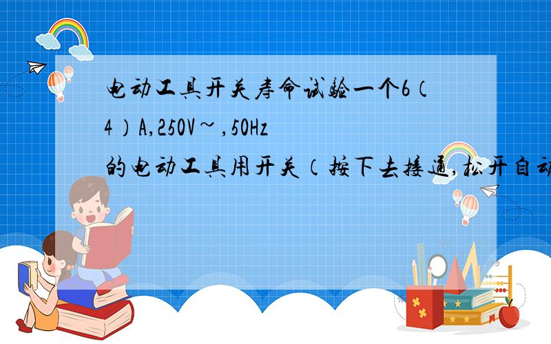 电动工具开关寿命试验一个6（4）A,250V~,50Hz的电动工具用开关（按下去接通,松开自动复位）做寿命测试时候电流设