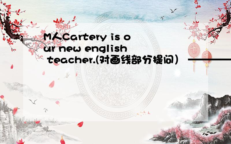 M人Cartery is our new english teacher.(对画线部分提问） ————————is he