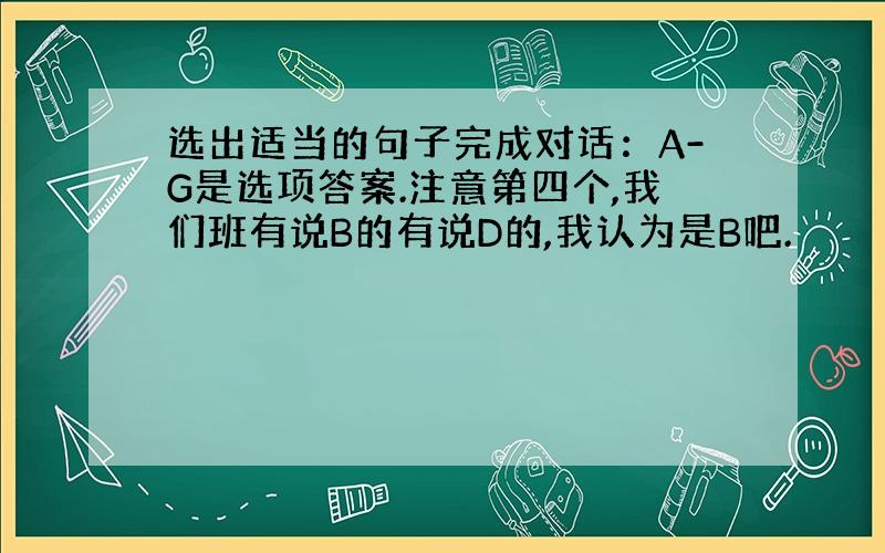 选出适当的句子完成对话：A-G是选项答案.注意第四个,我们班有说B的有说D的,我认为是B吧.