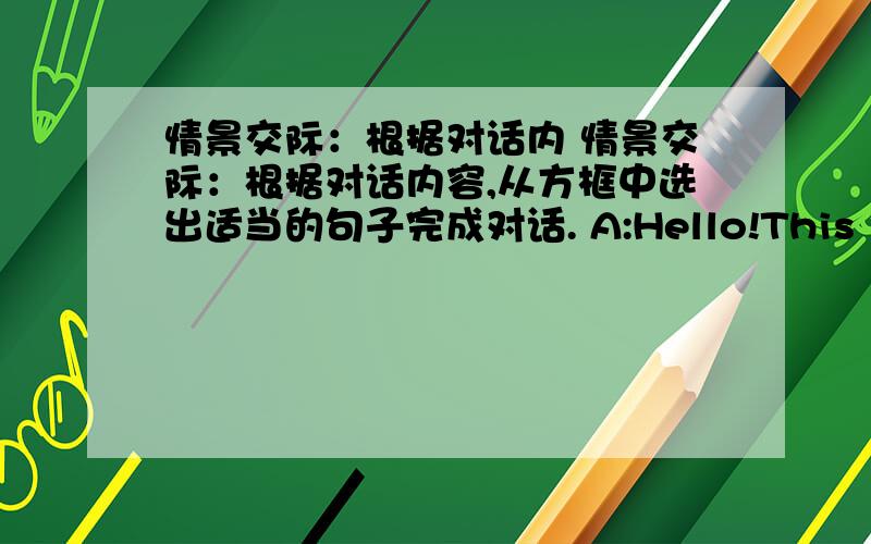 情景交际：根据对话内 情景交际：根据对话内容,从方框中选出适当的句子完成对话. A:Hello!This is John