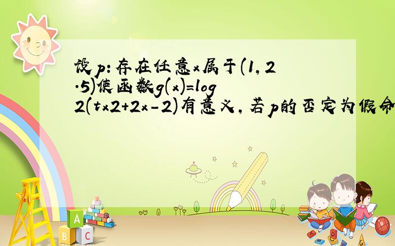 设p:存在任意x属于(1,2.5)使函数g(x)=log2(tx2+2x-2)有意义,若p的否定为假命题,求t的取值范围