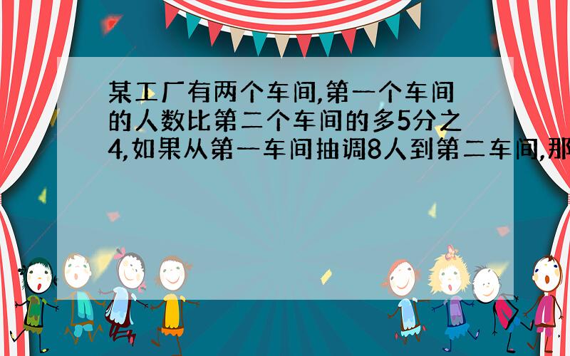 某工厂有两个车间,第一个车间的人数比第二个车间的多5分之4,如果从第一车间抽调8人到第二车间,那么这两个车间的人数正好相