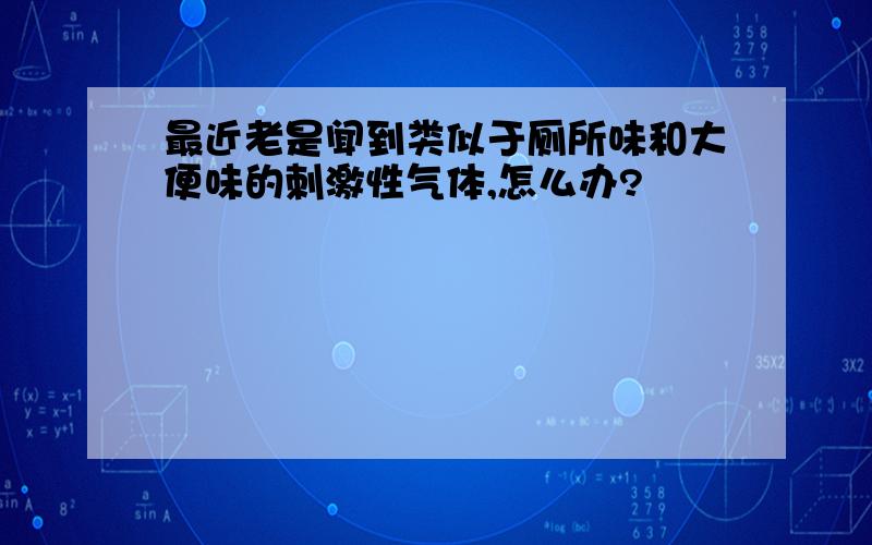 最近老是闻到类似于厕所味和大便味的刺激性气体,怎么办?