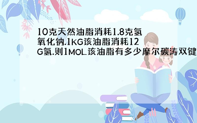 10克天然油脂消耗1.8克氢氧化钠.1KG该油脂消耗12G氢.则1MOL该油脂有多少摩尔碳涛双键?