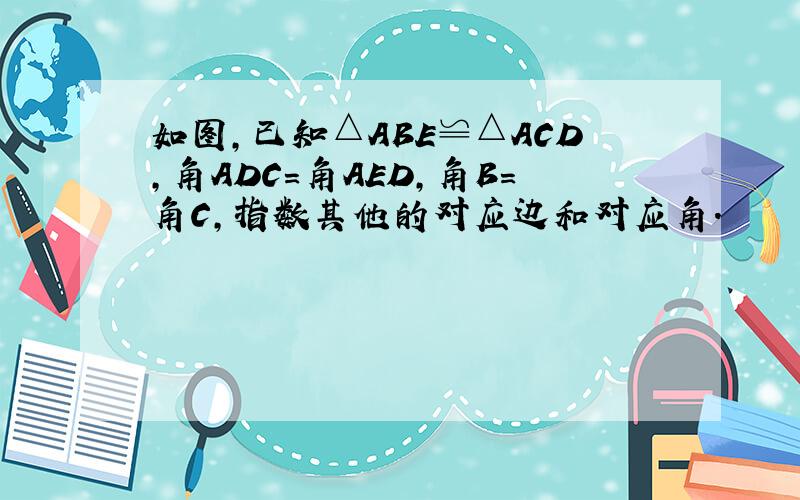 如图,已知△ABE≌△ACD,角ADC=角AED,角B=角C,指数其他的对应边和对应角.