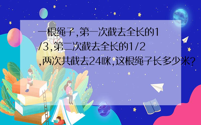 一根绳子,第一次截去全长的1/3,第二次截去全长的1/2,两次共截去24咪,这根绳子长多少米?