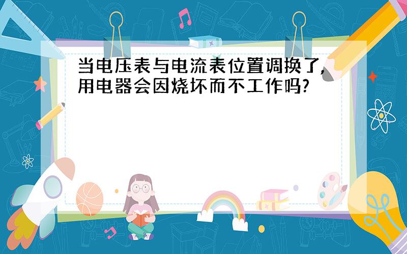 当电压表与电流表位置调换了,用电器会因烧坏而不工作吗?