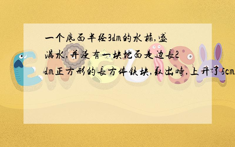 一个底面半径3dm的水桶,盛满水,并浸有一块地面是边长2dm正方形的长方体铁块,取出时,上升了5cm,求铁块