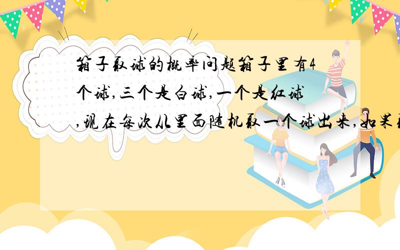 箱子取球的概率问题箱子里有4个球,三个是白球,一个是红球,现在每次从里面随机取一个球出来,如果取到是白球就放回去再重新取